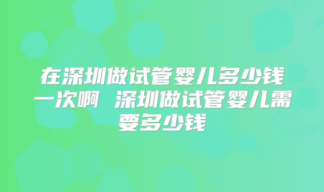 在深圳做试管婴儿多少钱一次啊 深圳做试管婴儿需要多少钱