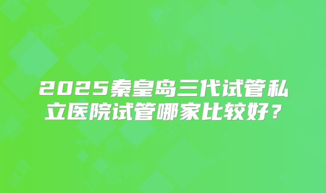 2025秦皇岛三代试管私立医院试管哪家比较好？