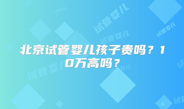 北京试管婴儿孩子贵吗?10万高吗?