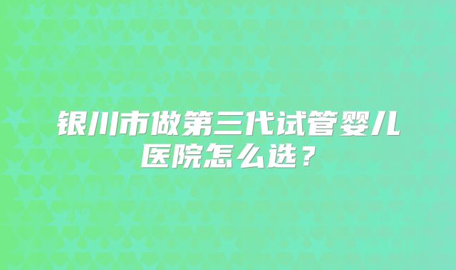 银川市做第三代试管婴儿医院怎么选？