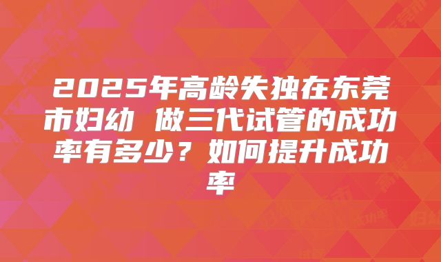 2025年高龄失独在东莞市妇幼 做三代试管的成功率有多少？如何提升成功率