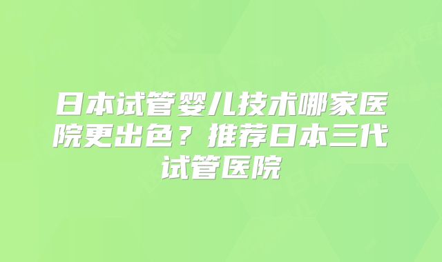 日本试管婴儿技术哪家医院更出色？推荐日本三代试管医院