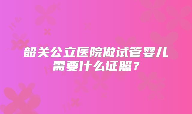 韶关公立医院做试管婴儿需要什么证照？