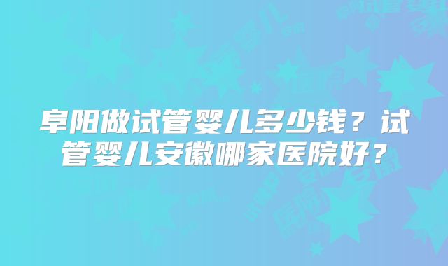 阜阳做试管婴儿多少钱？试管婴儿安徽哪家医院好？