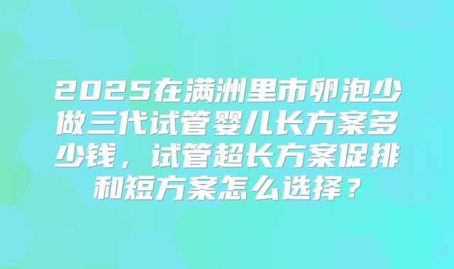 2025在满洲里市卵泡少做三代试管婴儿长方案多少钱,试管超长方案促排和短方案怎么选择?