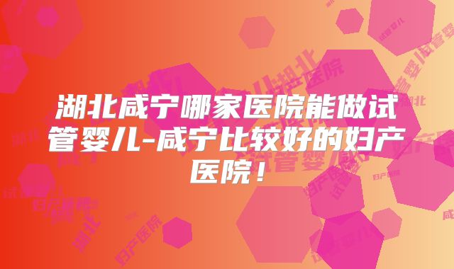 湖北咸宁哪家医院能做试管婴儿-咸宁比较好的妇产医院!