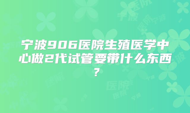宁波906医院生殖医学中心做2代试管要带什么东西？
