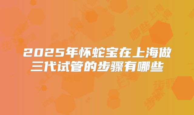 2025年怀蛇宝在上海做三代试管的步骤有哪些