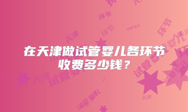 在天津做试管婴儿各环节收费多少钱?