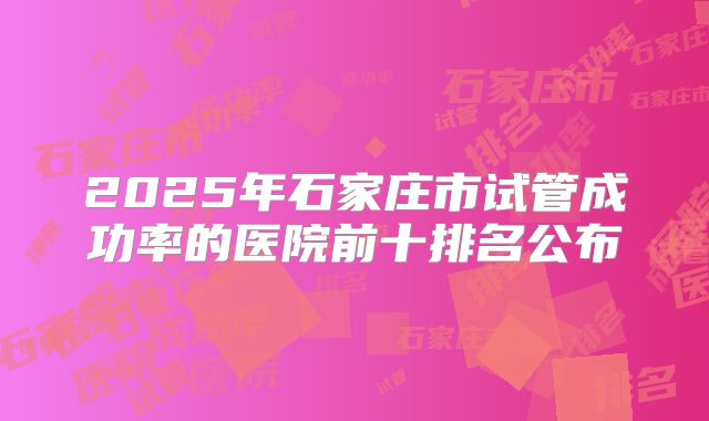 2025年石家庄市试管成功率的医院前十排名公布