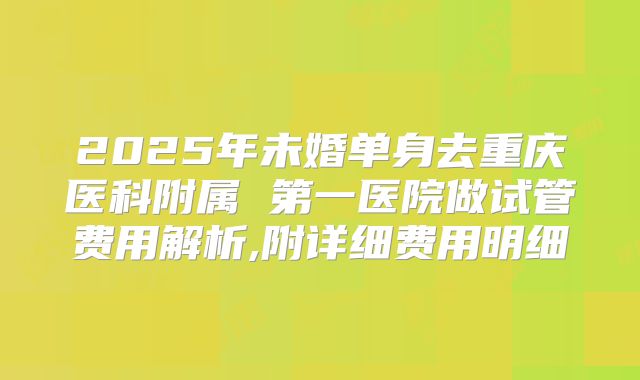 2025年未婚单身去重庆医科附属 第一医院做试管费用解析,附详细费用明细