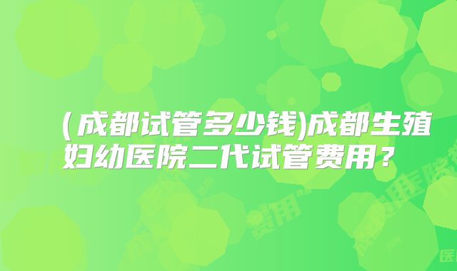 （成都试管多少钱)成都生殖妇幼医院二代试管费用？