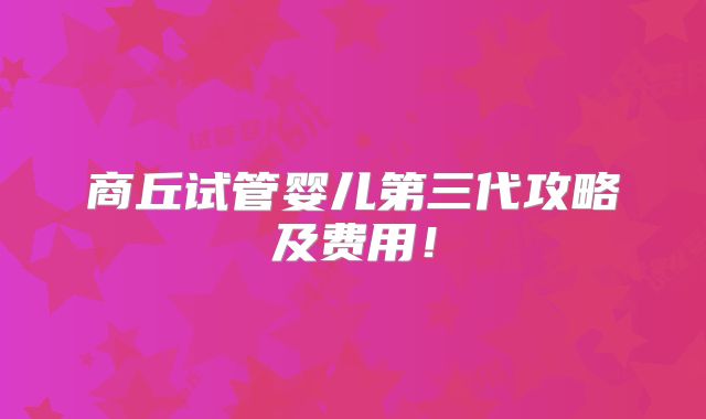 商丘试管婴儿第三代攻略及费用!