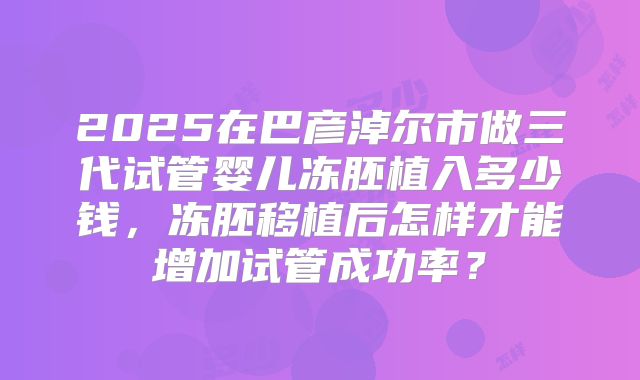 2025在巴彦淖尔市做三代试管婴儿冻胚植入多少钱,冻胚移植后怎样才能增加试管成功率?