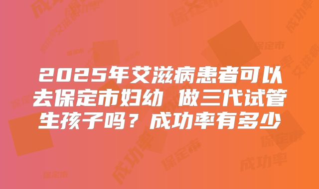 2025年艾滋病患者可以去保定市妇幼 做三代试管生孩子吗?成功率有多少