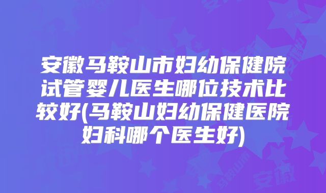 安徽马鞍山市妇幼保健院试管婴儿医生哪位技术比较好(马鞍山妇幼保健医院妇科哪个医生好)