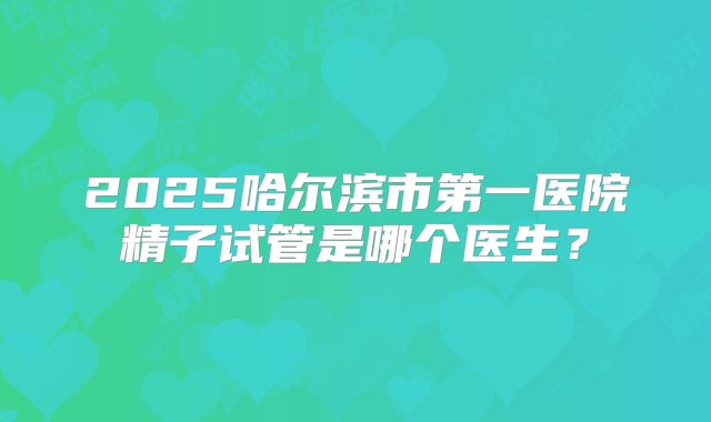 2025哈尔滨市第一医院精子试管是哪个医生？