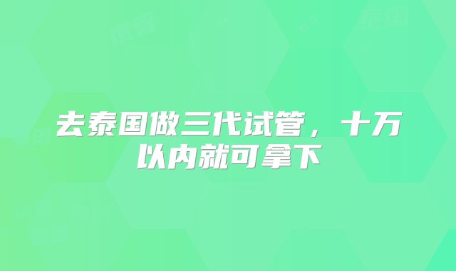 去泰国做三代试管,十万以内就可拿下