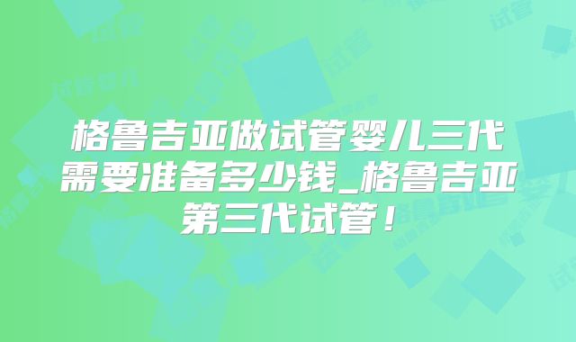格鲁吉亚做试管婴儿三代需要准备多少钱_格鲁吉亚第三代试管！