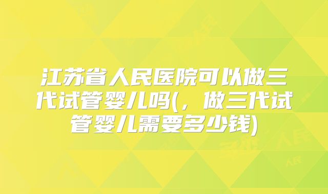 江苏省人民医院可以做三代试管婴儿吗(，做三代试管婴儿需要多少钱)