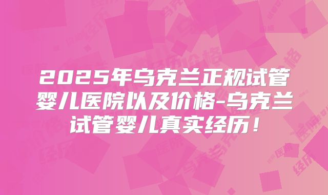 2025年乌克兰正规试管婴儿医院以及价格-乌克兰试管婴儿真实经历!