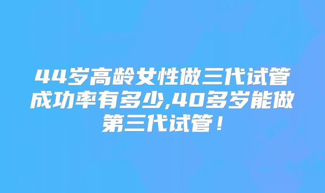 44岁高龄女性做三代试管成功率有多少,40多岁能做第三代试管！