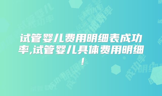 试管婴儿费用明细表成功率,试管婴儿具体费用明细!