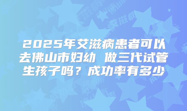 2025年艾滋病患者可以去佛山市妇幼 做三代试管生孩子吗?成功率有多少