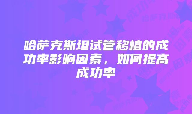 哈萨克斯坦试管移植的成功率影响因素，如何提高成功率