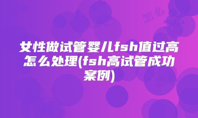 女性做试管婴儿fsh值过高怎么处理(fsh高试管成功案例)