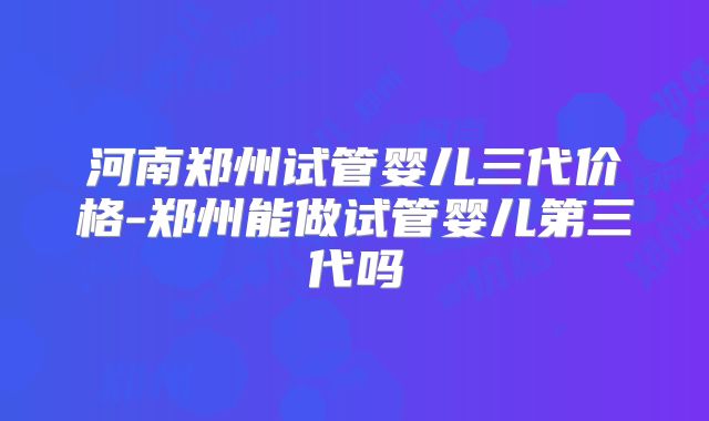 河南郑州试管婴儿三代价格-郑州能做试管婴儿第三代吗