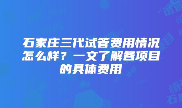 石家庄三代试管费用情况怎么样？一文了解各项目的具体费用