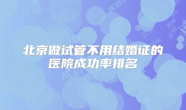 北京做试管不用结婚证的医院成功率排名