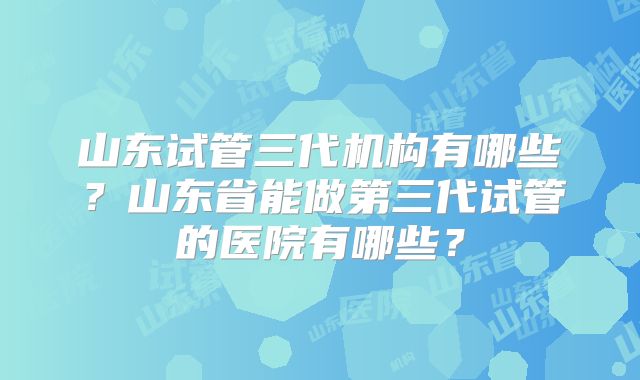 山东试管三代机构有哪些？山东省能做第三代试管的医院有哪些？