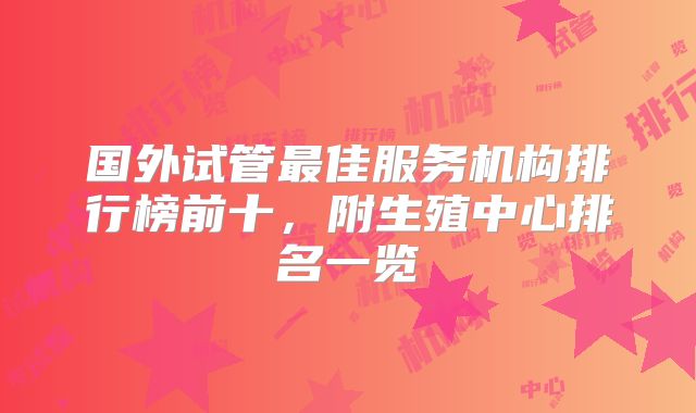 国外试管最佳服务机构排行榜前十，附生殖中心排名一览