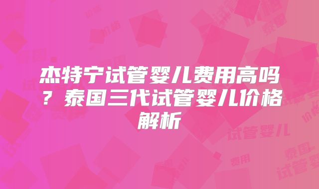 杰特宁试管婴儿费用高吗？泰国三代试管婴儿价格解析