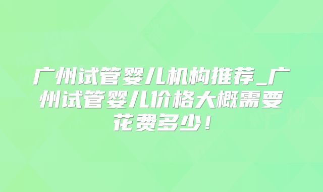 广州试管婴儿机构推荐_广州试管婴儿价格大概需要花费多少!