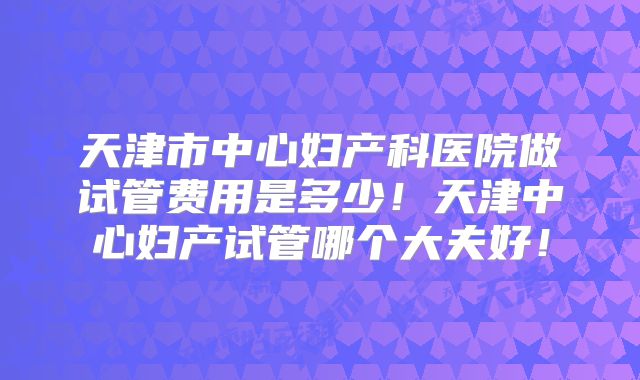 天津市中心妇产科医院做试管费用是多少！天津中心妇产试管哪个大夫好！