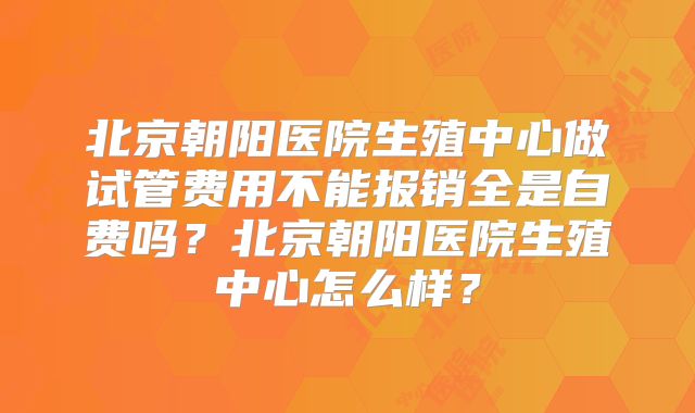 北京朝阳医院生殖中心做试管费用不能报销全是自费吗?北京朝阳医院生殖中心怎么样?