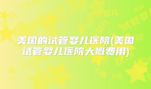 美国的试管婴儿医院(美国试管婴儿医院大概费用)