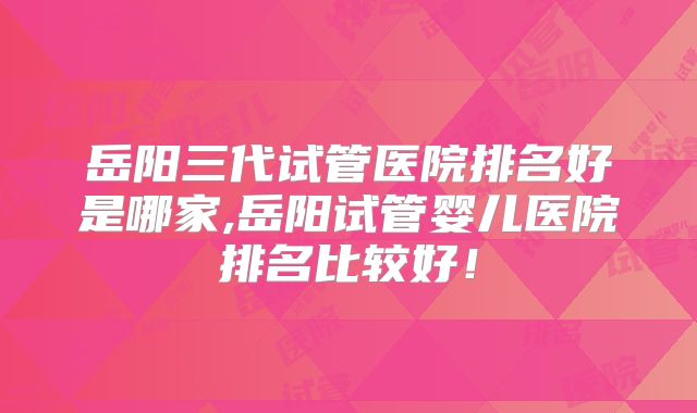 岳阳三代试管医院排名好是哪家,岳阳试管婴儿医院排名比较好!