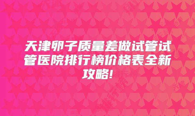 天津卵子质量差做试管试管医院排行榜价格表全新攻略!