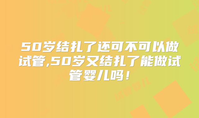 50岁结扎了还可不可以做试管,50岁又结扎了能做试管婴儿吗!