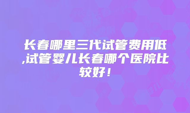 长春哪里三代试管费用低,试管婴儿长春哪个医院比较好!