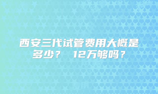 西安三代试管费用大概是多少？ 12万够吗？