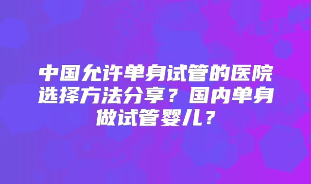 中国允许单身试管的医院选择方法分享？国内单身做试管婴儿？
