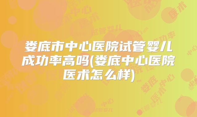 娄底市中心医院试管婴儿成功率高吗(娄底中心医院医术怎么样)
