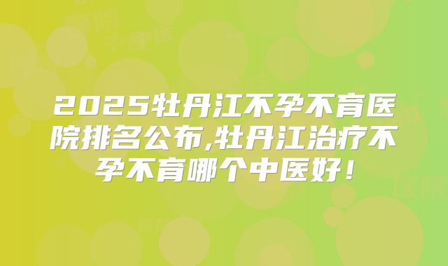 2025牡丹江不孕不育医院排名公布,牡丹江治疗不孕不育哪个中医好!