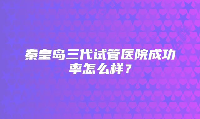 秦皇岛三代试管医院成功率怎么样?