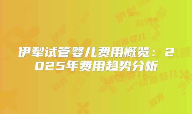伊犁试管婴儿费用概览:2025年费用趋势分析